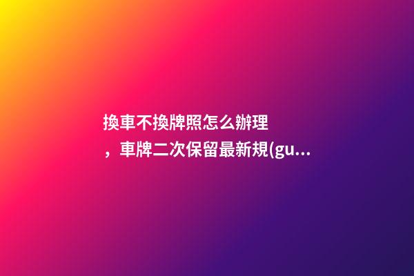 換車不換牌照怎么辦理，車牌二次保留最新規(guī)定